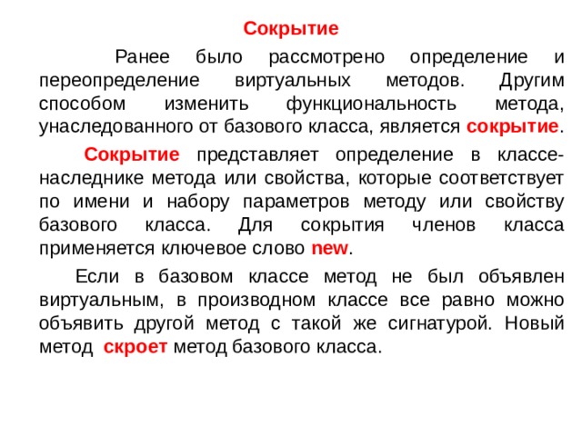 Сокрытие  Ранее было рассмотрено определение и переопределение виртуальных методов. Другим способом изменить функциональность метода, унаследованного от базового класса, является  сокрытие .  Сокрытие представляет определение в классе-наследнике метода или свойства, которые соответствует по имени и набору параметров методу или свойству базового класса. Для сокрытия членов класса применяется ключевое слово  new .  Если в базовом классе метод не был объявлен виртуальным, в производном классе все равно можно объявить другой метод с такой же сигнатурой. Новый метод   скроет  метод базового класса. 