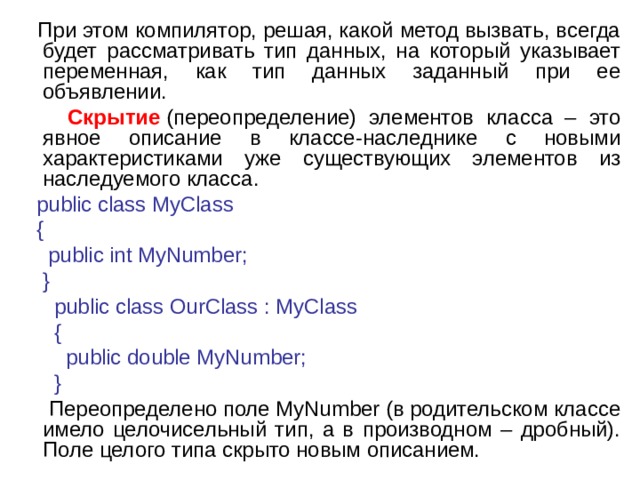  При этом компилятор, решая, какой метод вызвать, всегда будет рассматривать тип данных, на который указывает переменная, как тип данных заданный при ее объявлении.  Скрытие  (переопределение) элементов класса – это явное описание в классе-наследнике с новыми характеристиками уже существующих элементов из наследуемого класса.  public class MyClass  {  public int MyNumber;  }  public class OurClass : MyClass  {  public double MyNumber;  }   Переопределено поле MyNumber (в родительском классе имело целочисельный тип, а в производном – дробный). Поле целого типа скрыто новым описанием. 