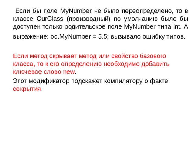  Если бы поле MyNumber не было переопределено, то в классе OurClass (производный) по умолчанию было бы доступен только родительское поле MyNumber типа int. А выражение: oc.MyNumber = 5.5; вызывало ошибку типов.   Если метод скрывает метод или свойство базового класса, то к его определению необходимо добавить ключевое слово new .  Этот модификатор подскажет компилятору о факте сокрытия . 