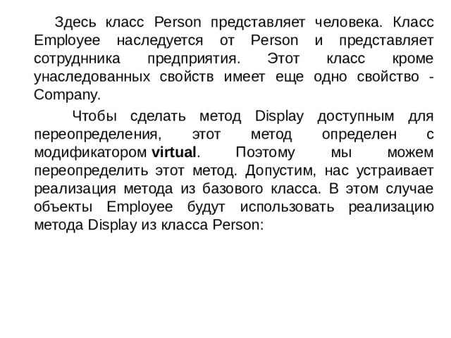  Здесь класс Person представляет человека. Класс Employee наследуется от Person и представляет сотруднника предприятия. Этот класс кроме унаследованных свойств имеет еще одно свойство - Company.  Чтобы сделать метод Display доступным для переопределения, этот метод определен с модификатором  virtual . Поэтому мы можем переопределить этот метод. Допустим, нас устраивает реализация метода из базового класса. В этом случае объекты Employee будут использовать реализацию метода Display из класса Person: 