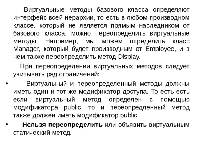  Виртуальные методы базового класса определяют интерфейс всей иерархии, то есть в любом производном классе, который не является прямым наследником от базового класса, можно переопределить виртуальные методы. Например, мы можем определить класс Manager, который будет производным от Employee, и в нем также переопределить метод Display.  При переопределении виртуальных методов следует учитывать ряд ограничений:  Виртуальный и переопределенный методы должны иметь один и тот же модификатор доступа. То есть есть если виртуальный метод определен с помощью модификатора public, то и переопредленный метод также должен иметь модификатор public.  Нельзя переопределить или объявить виртуальным статический метод. 