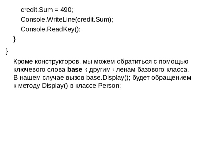          credit.Sum = 490;          Console.WriteLine(credit.Sum);          Console.ReadKey();      } }   Кроме конструкторов, мы можем обратиться с помощью ключевого слова  base  к другим членам базового класса. В нашем случае вызов base.Display(); будет обращением к методу Display() в классе Person: 