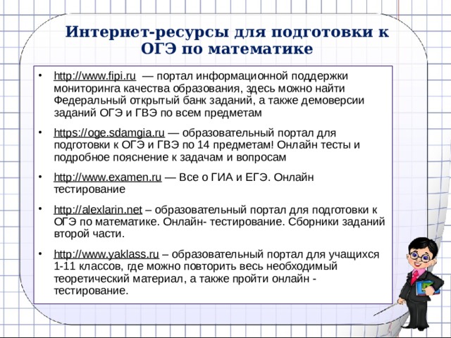 Интернет-ресурсы для подготовки к ОГЭ по математике http://www.fipi.ru  — портал информационной поддержки мониторинга качества образования, здесь можно найти Федеральный открытый банк заданий, а также демоверсии заданий ОГЭ и ГВЭ по всем предметам https://oge.sdamgia.ru — образовательный портал для подготовки к ОГЭ и ГВЭ по 14 предметам! Онлайн тесты и подробное пояснение к задачам и вопросам http://www.examen.ru — Все о ГИА и ЕГЭ. Онлайн тестирование http://alexlarin.net – образовательный портал для подготовки к ОГЭ по математике. Онлайн- тестирование. Сборники заданий второй части. http://www.yaklass.ru – образовательный портал для учащихся 1-11 классов, где можно повторить весь необходимый теоретический материал, а также пройти онлайн - тестирование. 