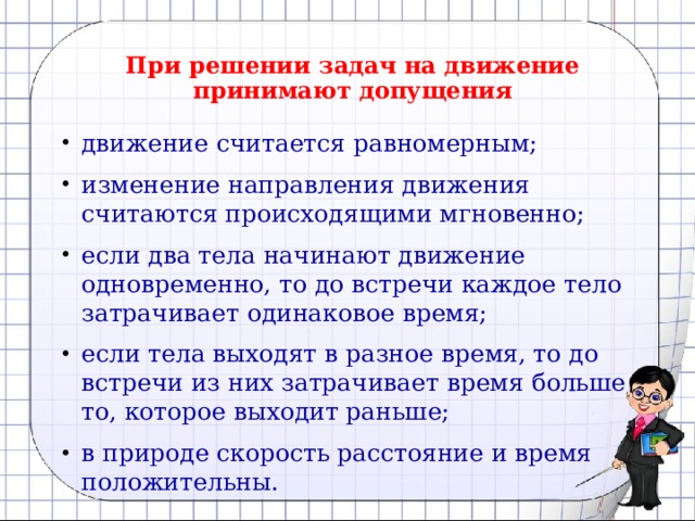 При решении задач на движение принимают допущения движение считается равномерным; изменение направления движения считаются происходящими мгновенно; если два тела начинают движение одновременно, то до встречи каждое тело затрачивает одинаковое время; если тела выходят в разное время, то до встречи из них затрачивает время больше то, которое выходит раньше; в природе скорость расстояние и время положительны. 
