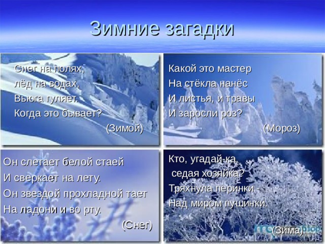 Зимние загадки Снег на полях, лёд на водах, Вьюга гуляет. Когда это бывает?   (Зимой) Какой это мастер На стёкла нанёс И листья, и травы И заросли роз?  (Мороз) Кто, угадай-ка,   седая хозяйка? Тряхнула перинки -  Над миром пушинки.  (Зима) Он слетает белой стаей И сверкает на лету. Он звездой прохладной тает На ладони и во рту.  (Снег) 