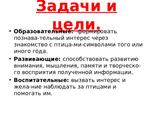 Задачи и цели. Образовательные: формировать познава-тельный интерес через знакомство с птица-ми-символами того или иного года. Развивающие: способствовать развитию внимания, мышления, памяти и творческо-го восприятия полученной информации. Воспитательные: вызвать интерес и жела-ние наблюдать за птицами и помогать им. 