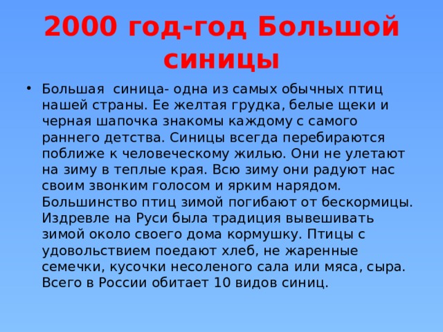 2000 год-год Большой синицы Большая синица- одна из самых обычных птиц нашей страны. Ее желтая грудка, белые щеки и черная шапочка знакомы каждому с самого раннего детства. Синицы всегда перебираются поближе к человеческому жилью. Они не улетают на зиму в теплые края. Всю зиму они радуют нас своим звонким голосом и ярким нарядом. Большинство птиц зимой погибают от бескормицы. Издревле на Руси была традиция вывешивать зимой около своего дома кормушку. Птицы с удовольствием поедают хлеб, не жаренные семечки, кусочки несоленого сала или мяса, сыра. Всего в России обитает 10 видов синиц. 