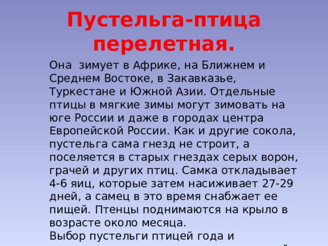 Пустельга-птица перелетная. Она зимует в Африке, на Ближнем и Среднем Востоке, в Закавказье, Туркестане и Южной Азии. Отдельные птицы в мягкие зимы могут зимовать на юге России и даже в городах центра Европейской России. Как и другие сокола, пустельга сама гнезд не строит, а поселяется в старых гнездах серых ворон, грачей и других птиц. Самка откладывает 4-6 яиц, которые затем насиживает 27-29 дней, а самец в это время снабжает ее пищей. Птенцы поднимаются на крыло в возрасте около месяца. Выбор пустельги птицей года и привлечение внимания населения к этой птице имело причиной снижение численности этого вида во многих регионах России. 