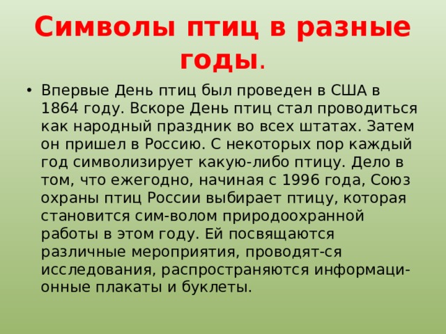 Символы птиц в разные годы . Впервые День птиц был проведен в США в 1864 году. Вскоре День птиц стал проводиться как народный праздник во всех штатах. Затем он пришел в Россию. С некоторых пор каждый год символизирует какую-либо птицу. Дело в том, что ежегодно, начиная с 1996 года, Союз охраны птиц России выбирает птицу, которая становится сим-волом природоохранной работы в этом году. Ей посвящаются различные мероприятия, проводят-ся исследования, распространяются информаци-онные плакаты и буклеты. 