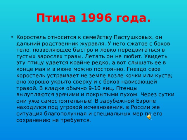 Птица 1996 года. Коростель относится к семейству Пастушковых, он дальний родственник журавля. У него сжатое с боков тело, позволяющее быстро и ловко передвигаться в густых зарослях травы. Летать он не любит. Увидеть эту птицу удается крайне редко, а вот слышать ее в конце мая и в июне можно постоянно. Гнездо свое коростель устраивает не земле возле кочки или куста; оно хорошо укрыто сверху и с боков нависающей травой. В кладке обычно 9-10 яиц. Птенцы вылупляются зрячими и покрытыми пухом. Через сутки они уже самостоятельные! В зарубежной Европе находился под угрозой исчезновения, в России же ситуация благополучная и специальных мер по его сохранению не требуется. 