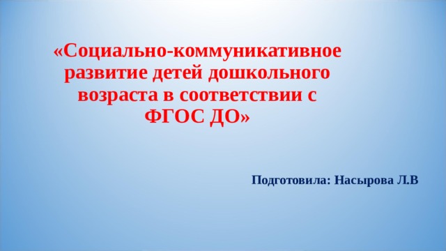   «Социально-коммуникативное  развитие детей дошкольного возраста в соответствии с ФГОС ДО»   Подготовила: Насырова Л.В 