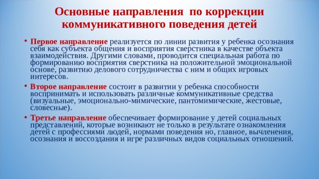 Основные направления по коррекции коммуникативного поведения детей   Первое направление  реализуется по линии развития у ребенка осознания себя как субъекта общения и восприятия сверстника в качестве объекта взаимодействия. Другими словами, проводится специальная работа по формированию восприятия сверстника на положительной эмоциональной основе, развитию делового сотрудничества с ним и общих игровых интересов. Второе направление  состоит в развитии у ребенка способности воспринимать и использовать различные коммуникативные средства (визуальные, эмоционально-мимические, пантомимические, жестовые, словесные). Третье направление  обеспечивает формирование у детей социальных представлений, которые возникают не только в результате ознакомления детей с профессиями людей, нормами поведения но, главное, вычленения, осознания и воссоздания и игре различных видов социальных отношений.   