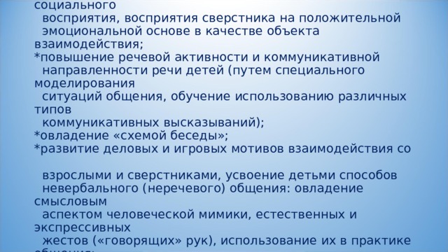             Эти направления обеспечивают:  * развитие социальной направленности детей и социального  восприятия, восприятия сверстника на положительной  эмоциональной основе в качестве объекта взаимодействия;  *повышение речевой активности и коммуникативной  направленности речи детей (путем специального моделирования  ситуаций общения, обучение использованию различных типов  коммуникативных высказываний);  *овладение «схемой беседы»;  *развитие деловых и игровых мотивов взаимодействия со  взрослыми и сверстниками, усвоение детьми способов  невербального (неречевого) общения: овладение смысловым  аспектом человеческой мимики, естественных и экспрессивных  жестов («говорящих» рук), использование их в практике общения;   