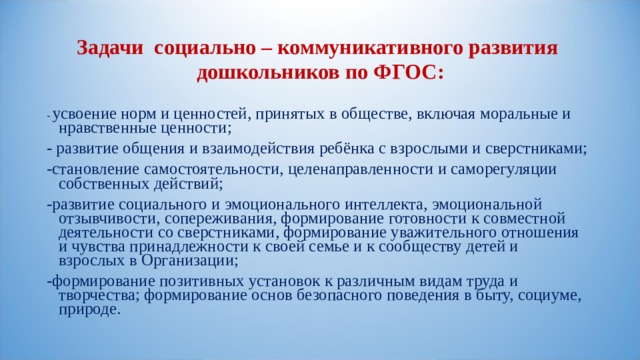 Задачи социально – коммуникативного развития  дошкольников по ФГОС: - усвоение норм и ценностей, принятых в обществе, включая моральные и нравственные ценности; - развитие общения и взаимодействия ребёнка с взрослыми и сверстниками; -становление самостоятельности, целенаправленности и саморегуляции собственных действий; -развитие социального и эмоционального интеллекта, эмоциональной отзывчивости, сопереживания, формирование готовности к совместной деятельности со сверстниками, формирование уважительного отношения и чувства принадлежности к своей семье и к сообществу детей и взрослых в Организации; -формирование позитивных установок к различным видам труда и творчества; формирование основ безопасного поведения в быту, социуме, природе.   