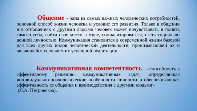  Общение - одна из самых важных человеческих потребностей, основной способ жизни человека и условие его развития. Только в общении и в отношениях с другими людьми человек может почувствовать и понять самого себя, найти свое место в мире, социализироваться, стать социально ценной личностью. Коммуникация становится в современной жизни базовой для всех других видов человеческой деятельности, пронизывающей их и являющейся условием их успешной реализации.   Коммуникативная компетентность - «способность к эффективному решению коммуникативных задач, определяющая индивидуально-психологические особенности личности и обеспечивающая эффективность ее общения и взаимодействия с другими людьми» (Л.А. Петровская).   