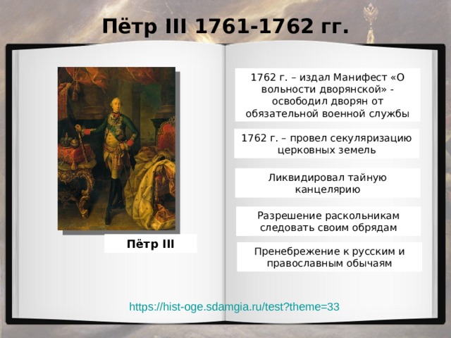Пётр III 1761-1762 гг. 1762 г. – издал Манифест «О вольности дворянской» - освободил дворян от обязательной военной службы 1762 г. – провел секуляризацию церковных земель Ликвидировал тайную канцелярию Разрешение раскольникам следовать своим обрядам Пётр III Пренебрежение к русским и православным обычаям https://hist-oge.sdamgia.ru/test?theme=33 