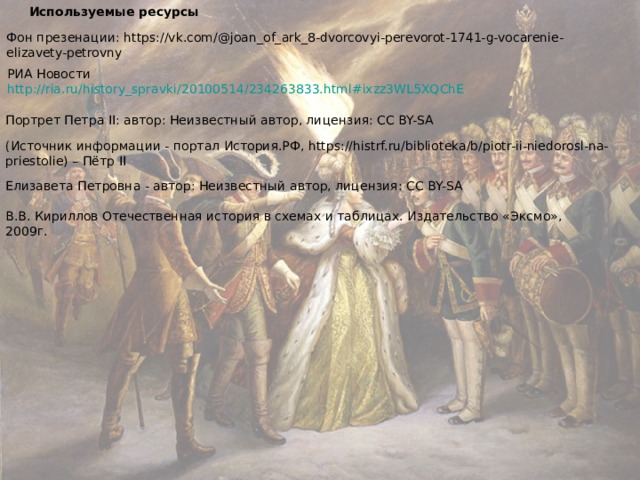 Используемые ресурсы Фон презенации: https://vk.com/@joan_of_ark_8-dvorcovyi-perevorot-1741-g-vocarenie-elizavety-petrovny РИА Новости http://ria.ru/history_spravki/20100514/234263833.html#ixzz3WL5XQChE Портрет Петра II : автор: Неизвестный автор, лицензия: CC BY-SA (Источник информации - портал История.РФ, https://histrf.ru/biblioteka/b/piotr-ii-niedorosl-na-priestolie) – Пётр II Елизавета Петровна - автор: Неизвестный автор, лицензия: CC BY-SA В.В. Кириллов Отечественная история в схемах и таблицах. Издательство «Эксмо», 2009г. 
