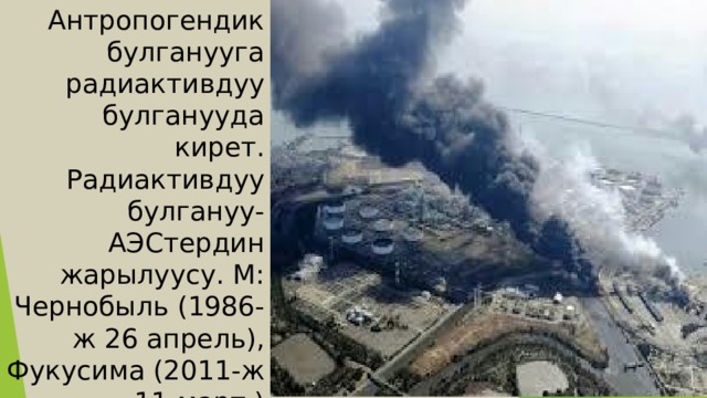Антропогендик булганууга радиактивдуу булганууда кирет. Радиактивдуу булгануу-АЭСтердин жарылуусу. М: Чернобыль (1986-ж 26 апрель), Фукусима (2011-ж 11-март )  жарылуулары 