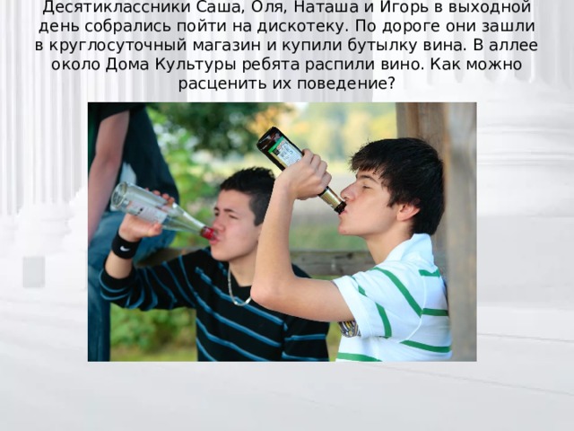 Десятиклассники Саша, Оля, Наташа и Игорь в выходной день собрались пойти на дискотеку. По дороге они зашли в круглосуточный магазин и купили бутылку вина. В аллее около Дома Культуры ребята распили вино. Как можно расценить их поведение?   