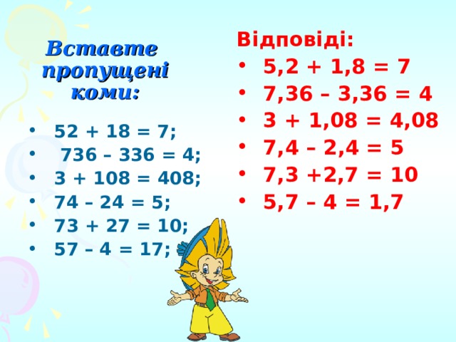 Вставте пропущені  коми: Відповіді: 5,2 + 1,8 = 7 7,36 – 3,36 = 4 3 + 1,08 = 4,08 7,4 – 2,4 = 5 7,3 +2,7 = 10 5,7 – 4 = 1,7 52 + 18 = 7;  736 – 336 = 4; 3 + 108 = 408; 74 – 24 = 5; 73 + 27 = 10; 57 – 4 = 17; 