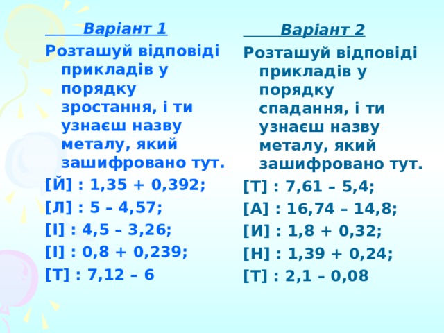  Варіант 2 Розташуй відповіді прикладів у порядку спадання, і ти узнаєш назву металу, який зашифровано тут. [Т] : 7,61 – 5,4; [А] : 16,74 – 14,8; [И] : 1,8 + 0,32; [Н] : 1,39 + 0,24; [Т] : 2,1 – 0,08  Варіант 1 Розташуй відповіді прикладів у порядку зростання, і ти узнаєш назву металу, який зашифровано тут. [Й] : 1,35 + 0,392; [Л] : 5 – 4,57; [І] : 4,5 – 3,26; [І] : 0,8 + 0,239; [Т] : 7,12 – 6 