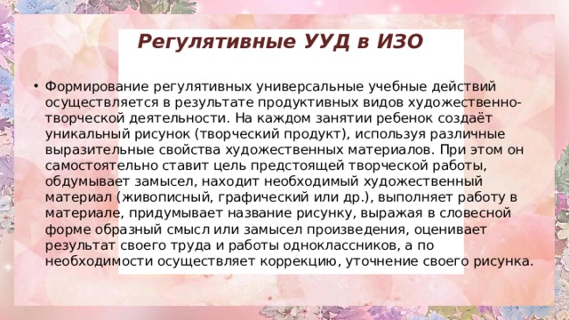 Регулятивные УУД в ИЗО   Формирование   регулятивных универсальные учебные действий осуществляется в результате продуктивных видов художественно-творческой деятельности. На каждом занятии ребенок создаёт уникальный рисунок (творческий продукт), используя различные выразительные свойства художественных материалов. При этом он самостоятельно ставит цель предстоящей творческой работы, обдумывает замысел, находит необходимый художественный материал (живописный, графический или др.), выполняет работу в материале, придумывает название рисунку, выражая в словесной форме образный смысл или замысел произведения, оценивает результат своего труда и работы одноклассников, а по необходимости осуществляет коррекцию, уточнение своего рисунка. 