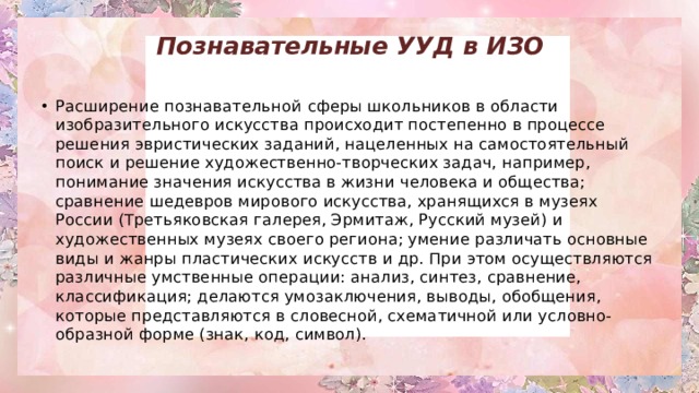 Познавательные УУД в ИЗО   Расширение познавательной   сферы школьников в области изобразительного искусства происходит постепенно в процессе решения эвристических заданий, нацеленных на самостоятельный поиск и решение художественно-творческих задач, например, понимание значения искусства в жизни человека и общества; сравнение шедевров мирового искусства, хранящихся в музеях России (Третьяковская галерея, Эрмитаж, Русский музей) и художественных музеях своего региона; умение различать основные виды и жанры пластических искусств и др. При этом осуществляются различные умственные операции: анализ, синтез, сравнение, классификация; делаются умозаключения, выводы, обобщения, которые представляются в словесной, схематичной или условно-образной форме (знак, код, символ). 