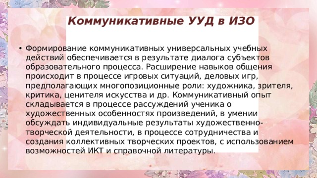 Коммуникативные УУД в ИЗО   Формирование коммуникативных универсальных учебных действий   обеспечивается в результате диалога субъектов образовательного процесса. Расширение навыков общения происходит в процессе игровых ситуаций, деловых игр, предполагающих многопозиционные роли: художника, зрителя, критика, ценителя искусства и др. Коммуникативный опыт складывается в процессе рассуждений ученика о художественных особенностях произведений, в умении обсуждать индивидуальные результаты художественно-творческой деятельности, в процессе сотрудничества и создания коллективных творческих проектов, с использованием возможностей ИКТ и справочной литературы. 