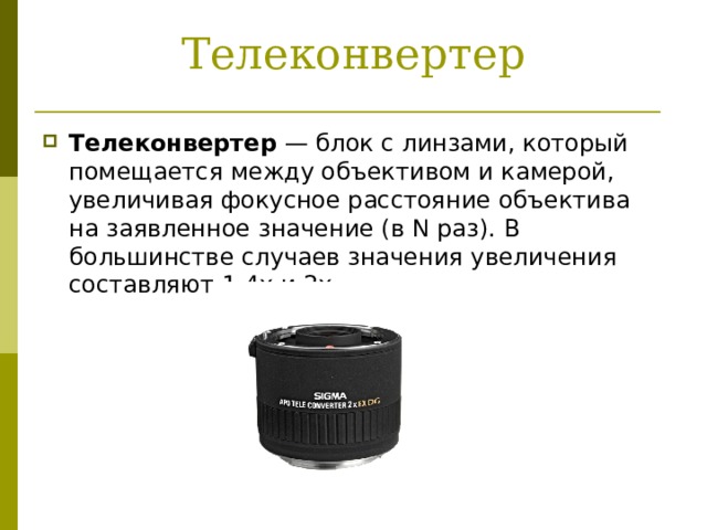 Телеконвертер Телеконвертер  — блок с линзами, который помещается между объективом и камерой, увеличивая фокусное расстояние объектива на заявленное значение (в N раз). В большинстве случаев значения увеличения составляют 1.4x и 2x. 