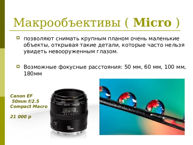 Макрообъективы ( Micro ) позволяют снимать крупным планом очень маленькие объекты, открывая такие детали, которые часто нельзя увидеть невооруженным глазом.  Возможные фокусные расстояния: 50 мм, 60 мм, 100 мм, 180мм Canon EF  50mm f/2.5 Compact Macro  21 000 р  