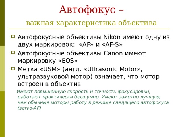 Автофокус –   важная характеристика объектива  Автофокусные объективы Nikon имеют одну из двух маркировок: «AF» и «AF-S» Автофокусные объективы Canon имеют маркировку « EOS » Метка «USM» (англ. «Utlrasonic Motor», ультразвуковой мотор) означает, что мотор встроен в объектив  Имеют повышенную скорость и точность фокусировки, работают практически бесшумно. Имеют заметно лучшую, чем обычные моторы работу в режиме следящего автофокуса (servo-AF)  