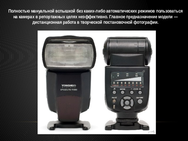 Полностью мануальной вспышкой без каких-либо автоматических режимов пользоваться на камерах в репортажных целях неэффективно. Главное предназначение модели — дистанционная работа в творческой постановочной фотографии. 