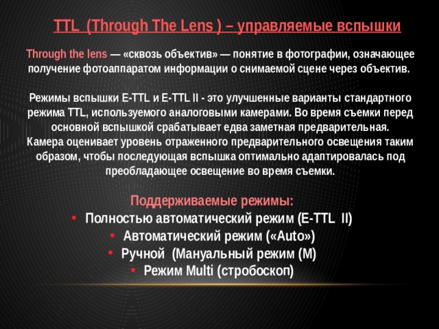 TTL (Through The Lens ) – управляемые вспышки Through the lens — «сквозь объектив» — понятие в фотографии, означающее получение фотоаппаратом информации о снимаемой сцене через объектив.  Режимы вспышки E-TTL и E-TTL II - это улучшенные варианты стандартного режима TTL, используемого аналоговыми камерами. Во время съемки перед основной вспышкой срабатывает едва заметная предварительная. Камера оценивает уровень отраженного предварительного освещения таким образом, чтобы последующая вспышка оптимально адаптировалась под преобладающее освещение во время съемки.  Поддерживаемые режимы: Полностью автоматический режим (E-TTL II) Автоматический режим («Auto») Ручной (Мануальный режим (M) Режим Multi (стробоскоп) 