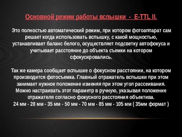 Основной режим работы вспышки - E-TTL II.   Это полностью автоматический режим, при котором фотоаппарат сам решает когда использовать вспышку, с какой мощностью, устанавливает баланс белого, осуществляет подсветку автофокуса и учитывает расстояние до объекта съемки на котором сфокусировались.  Так же камера сообщает вспышке о фокусном расстоянии, на котором производится фотосъемка. Главный отражатель вспышки при этом занимает нужное положение изменяя при этом угол рассеивания. Можно настраивать этот параметр в ручную, указывая положение отражателя согласно фокусного расстояния объектива. 24 мм - 28 мм - 35 мм - 50 мм - 70 мм - 85 мм - 105 мм ( 35мм формат ) 