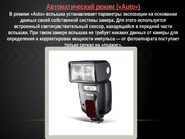 Автоматический режим («Auto») В режиме «Auto» вспышка устанавливает параметры экспозиции на основании данных своей собственной системы замера. Для этого используется встроенный светочувствительный сенсор, находящийся в передней части вспышки. При таком замере вспышка не требует никаких данных от камеры для определения и корректировки мощности импульса — от фотоаппарата поступает только сигнал на «поджиг».  
