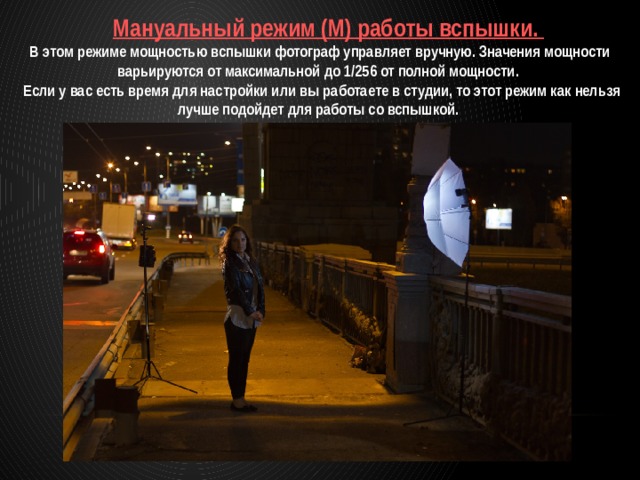  Мануальный режим (M) работы вспышки. В этом режиме мощностью вспышки фотограф управляет вручную. Значения мощности варьируются от максимальной до 1/256 от полной мощности.  Если у вас есть время для настройки или вы работаете в студии, то этот режим как нельзя лучше подойдет для работы со вспышкой. 