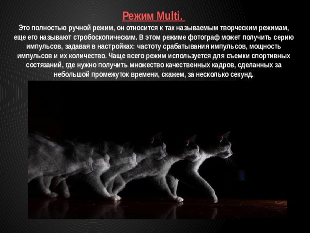 Режим Multi. Это полностью ручной режим, он относится к так называемым творческим режимам, еще его называют стробоскопическим. В этом режиме фотограф может получить серию импульсов, задавая в настройках: частоту срабатывания импульсов, мощность импульсов и их количество. Чаще всего режим используется для съемки спортивных состязаний, где нужно получить множество качественных кадров, сделанных за небольшой промежуток времени, скажем, за несколько секунд. 