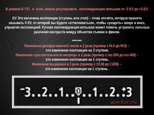 В режиме E-TTL и Auto, можно регулировать экспокоррекцию вспышки от -3 EV до +3 EV.  EV Это величина экспозиции (ступень или стоп) – точка отсчёта, которую принято называть 0 EV, от которой вы будете «отталкиваться», чтобы «уходить» вверх и вниз, управляя экспозицией. Ручная экспокоррекция вспышки может помочь устранить сильные различия контраста между объектом съемки и фоном.  ******** Изменение диафрагменного числа в 2 раза (пример с f4.0 до f8.0) –  это изменение экспозиции на 2 ступени. Изменение чувствительности матрицы в 2 раза (пример c iso 200 до iso 400) –  это изменение экспозиции на 1 ступень. Изменение выдержки в 2 раза (пример с 1\100 до 1\200) – это изменение экспозиции на 1 ступень. 