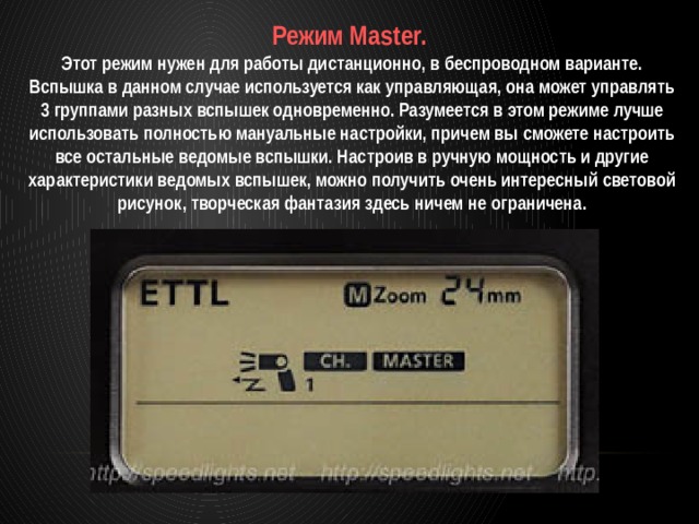 Режим Master. Этот режим нужен для работы дистанционно, в беспроводном варианте. Вспышка в данном случае используется как управляющая, она может управлять 3 группами разных вспышек одновременно. Разумеется в этом режиме лучше использовать полностью мануальные настройки, причем вы сможете настроить все остальные ведомые вспышки. Настроив в ручную мощность и другие характеристики ведомых вспышек, можно получить очень интересный световой рисунок, творческая фантазия здесь ничем не ограничена. 