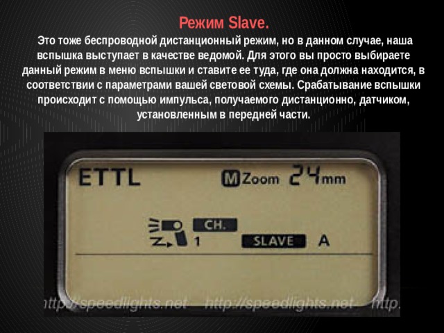 Режим Slave.  Это тоже беспроводной дистанционный режим, но в данном случае, наша вспышка выступает в качестве ведомой. Для этого вы просто выбираете данный режим в меню вспышки и ставите ее туда, где она должна находится, в соответствии с параметрами вашей световой схемы. Срабатывание вспышки происходит с помощью импульса, получаемого дистанционно, датчиком, установленным в передней части. 