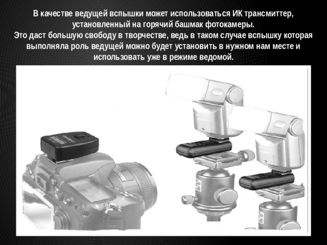 В качестве ведущей вспышки может использоваться ИК трансмиттер, установленный на горячий башмак фотокамеры. Это даст большую свободу в творчестве, ведь в таком случае вспышку которая выполняла роль ведущей можно будет установить в нужном нам месте и использовать уже в режиме ведомой. 