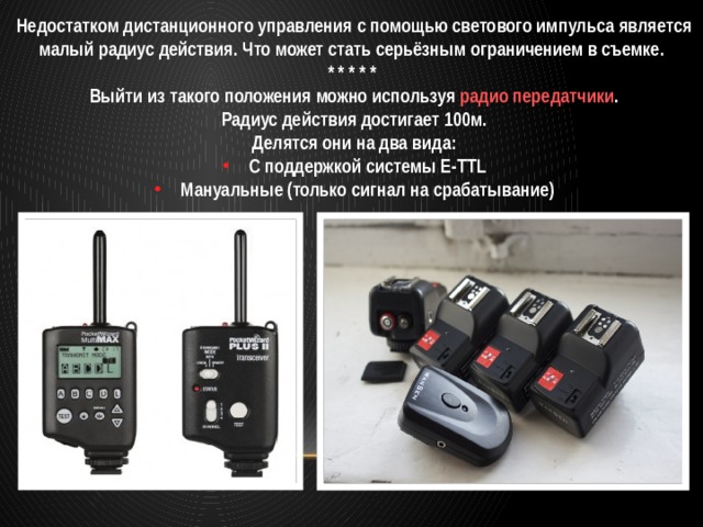 Недостатком дистанционного управления с помощью светового импульса является малый радиус действия. Что может стать серьёзным ограничением в съемке. * * * * * Выйти из такого положения можно используя радио передатчики . Радиус действия достигает 100м. Делятся они на два вида: С поддержкой системы E-TTL Мануальные (только сигнал на срабатывание) 