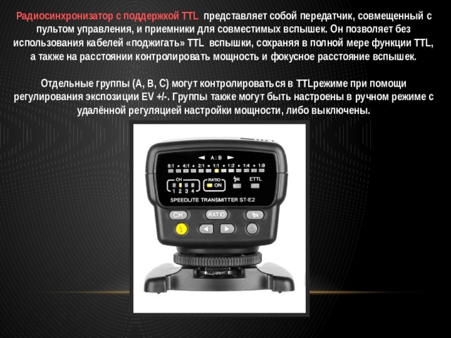 Радиосинхронизатор с поддержкой TTL представляет собой передатчик, совмещенный с пультом управления, и приемники для совместимых вспышек. Он позволяет без использования кабелей «поджигать» TTL вспышки, сохраняя в полной мере функции TTL, а также на расстоянии контролировать мощность и фокусное расстояние вспышек.  Отдельные группы (А, В, С) могут контролироваться в TTLрежиме при помощи регулирования экспозиции EV +/-. Группы также могут быть настроены в ручном режиме с удалённой регуляцией настройки мощности, либо выключены. 