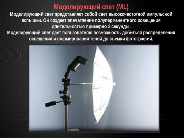 Моделирующий свет (ML) Моделирующий свет представляет собой свет высокочастотной импульсной вспышки. Он создает впечатление полуперманентного освещения длительностью примерно 3 секунды. Моделирующий свет дает пользователю возможность добиться распределения освещения и формирования теней до съемки фотографий. 