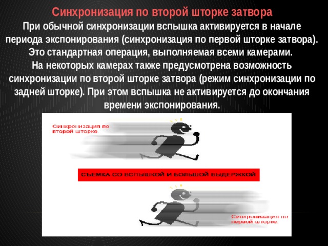 Синхронизация по второй шторке затвора При обычной синхронизации вспышка активируется в начале периода экспонирования (синхронизация по первой шторке затвора). Это стандартная операция, выполняемая всеми камерами. На некоторых камерах также предусмотрена возможность синхронизации по второй шторке затвора (режим синхронизации по задней шторке). При этом вспышка не активируется до окончания времени экспонирования. 