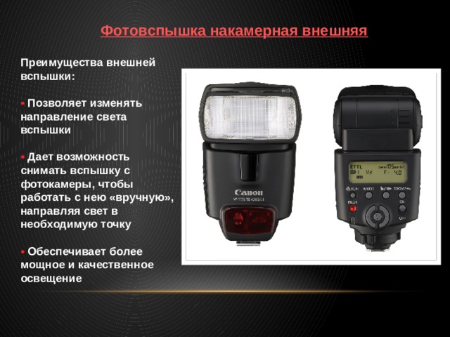 Фотовспышка накамерная внешняя Преимущества внешней вспышки:  •  Позволяет изменять направление света вспышки  •  Дает возможность снимать вспышку с фотокамеры, чтобы работать с нею «вручную», направляя свет в необходимую точку  •  Обеспечивает более мощное и качественное освещение 