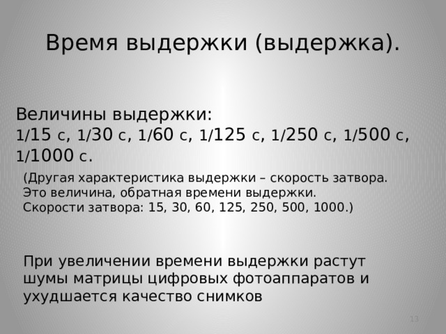 Время выдержки (выдержка). Величины выдержки:  1/ 15 с , 1/ 30 с , 1/ 60 с , 1/ 125 с , 1/ 250 с , 1/ 500 с , 1/ 1000 с . (Другая характеристика выдержки – скорость затвора.  Это величина, обратная времени выдержки.  Скорости затвора: 15, 30, 60, 125, 250, 500, 1000.) При увеличении времени выдержки растут шумы матрицы цифровых фотоаппаратов и ухудшается качество снимков 10 10 