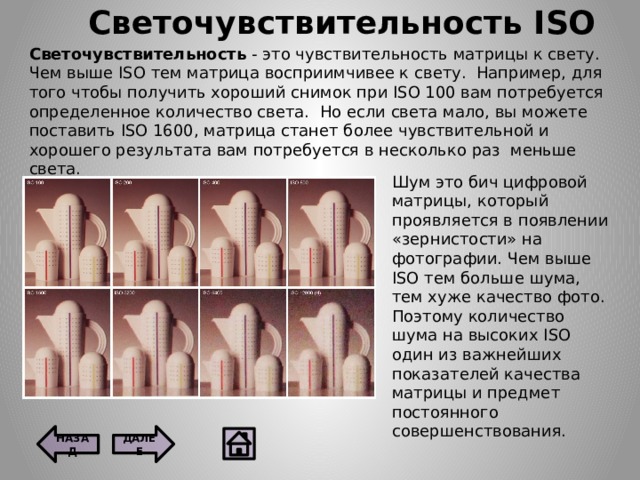 Светочувствительность ISO Светочувствительность - это чувствительность матрицы к свету.  Чем выше ISO тем матрица восприимчивее к свету.  Например, для того чтобы получить хороший снимок при ISO 100 вам потребуется определенное количество света.  Но если света мало, вы можете поставить ISO 1600, матрица станет более чувствительной и хорошего результата вам потребуется в несколько раз  меньше света. Шум это бич цифровой матрицы, который проявляется в появлении «зернистости» на фотографии. Чем выше ISO тем больше шума, тем хуже качество фото. Поэтому количество шума на высоких ISO один из важнейших показателей качества матрицы и предмет постоянного совершенствования. ДАЛЕЕ НАЗАД 