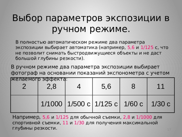 Выбор параметров экспозиции в ручном режиме. В полностью автоматическом режиме два параметра экспозиции выбирает автоматика (например, 5,6 и 1/125 с, что не позволит снимать быстродвижущиеся объекты и не даст большой глубины резкости).  В ручном режиме два параметра экспозиции выбирает фотограф на основании показаний экспонометра с учетом желаемого эффекта : 2 2,8 4 1/1000 5,6 1/500 с 8 1/125 с 1/60 с 11 1/30 с Например, 5,6 и 1/125 для обычной съемки, 2,8 и 1/1000 для спортивной съемки, 11 и 1/30 для получения максимальной глубины резкости. 10  
