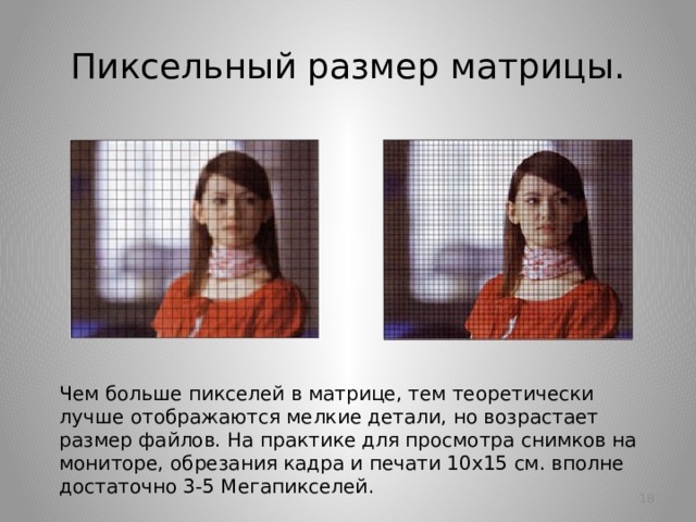 Пиксельный размер матрицы. Чем больше пикселей в матрице, тем теоретически лучше отображаются мелкие детали, но возрастает размер файлов. На практике для просмотра снимков на мониторе, обрезания кадра и печати 10х15 см. вполне достаточно 3-5 Мегапикселей.   